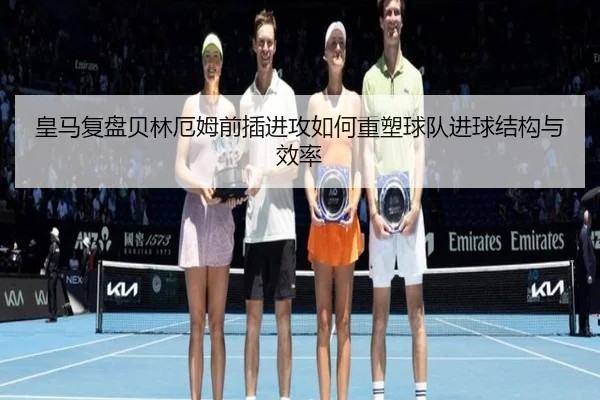 皇马复盘贝林厄姆前插进攻如何重塑球队进球结构与效率