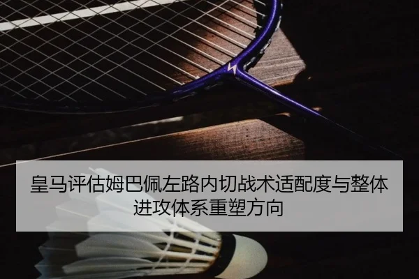 皇马评估姆巴佩左路内切战术适配度与整体进攻体系重塑方向