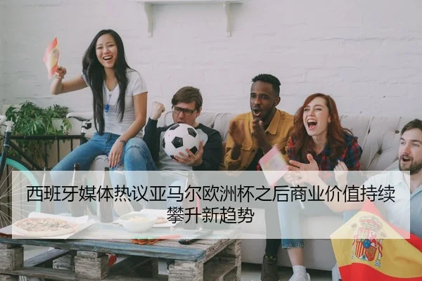 西班牙媒体热议亚马尔欧洲杯之后商业价值持续攀升新趋势