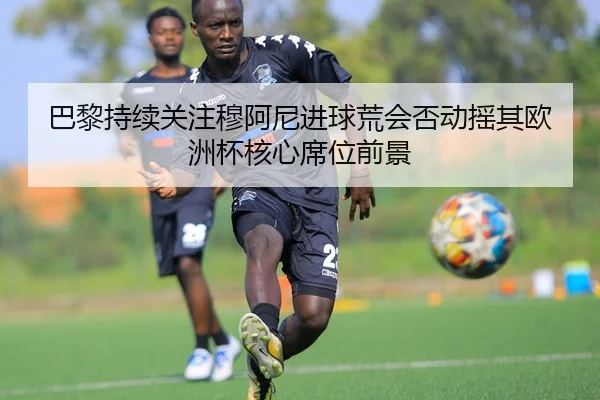 巴黎持续关注穆阿尼进球荒会否动摇其欧洲杯核心席位前景