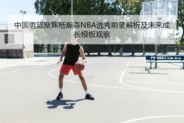 中国男篮聚焦杨瀚森NBA选秀前景解析及未来成长模板观察