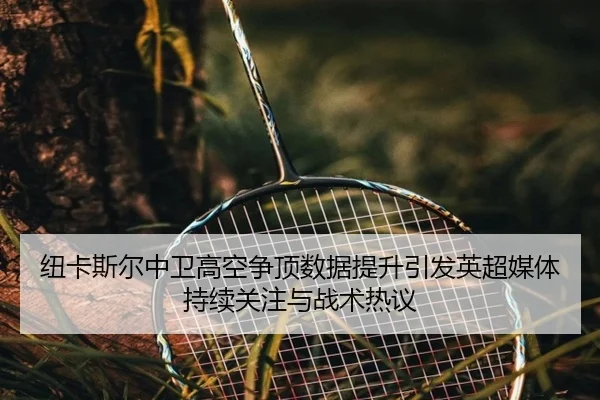 纽卡斯尔中卫高空争顶数据提升引发英超媒体持续关注与战术热议